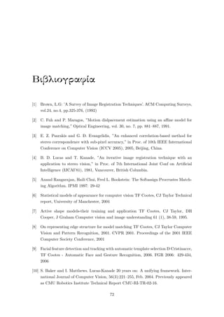Βιβλιογραφία
[1] Brown, L.G: ’A Survey of Image Registration Techniques’. ACM Computing Surveys,
vol.24, no.4, pp.325-376, (1992)
[2] C. Fuh and P. Maragos, ”Motion dislpacement estimation using an aﬃne model for
image matching,” Optical Engineering, vol. 30, no. 7, pp. 881–887, 1991.
[3] E. Z. Psarakis and G. D. Evangelidis, ”An enhanced correlation-based method for
stereo correspondence with sub-pixel accuracy,” in Proc. of 10th IEEE International
Conference on Computer Vision (ICCV 2005), 2005, Beijing, China.
[4] B. D. Lucas and T. Kanade, ”An iterative image registration technique with an
application to stereo vision,” in Proc. of 7th International Joint Conf on Artiﬁcial
Intelligence (IJCAI’81), 1981, Vancouver, British Columbia.
[5] Anand Rangarajan, Haili Chui, Fred L. Bookstein: The Softassign Procrustes Match-
ing Algorithm. IPMI 1997: 29-42
[6] Statistical models of appearance for computer vision TF Cootes, CJ Taylor Technical
report, University of Manchester, 2004
[7] Active shape models-their training and application TF Cootes, CJ Taylor, DH
Cooper, J Graham Computer vision and image understanding 61 (1), 38-59, 1995.
[8] On representing edge structure for model matching TF Cootes, CJ Taylor Computer
Vision and Pattern Recognition, 2001. CVPR 2001. Proceedings of the 2001 IEEE
Computer Society Conference, 2001
[9] Facial feature detection and tracking with automatic template selection D Cristinacce,
TF Cootes - Automatic Face and Gesture Recognition, 2006. FGR 2006: 429-434,
2006
[10] S. Baker and I. Matthews. Lucas-Kanade 20 years on: A unifying framework. Inter-
national Journal of Computer Vision, 56(3):221–255, Feb. 2004. Previously appeared
as CMU Robotics Institute Technical Report CMU-RI-TR-02-16.
72
 