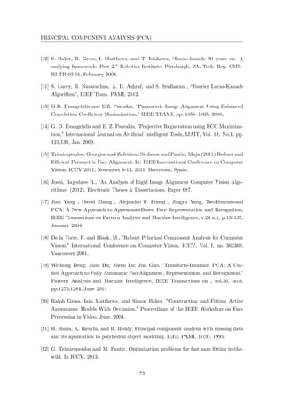 PRINCIPAL COMPONENT ANALYSIS (PCA)
[12] S. Baker, R. Gross, I. Matthews, and T. Ishikawa, “Lucas-kanade 20 years on: A
unifying framework: Part 2,” Robotics Institute, Pittsburgh, PA, Tech. Rep. CMU-
RI-TR-03-01, February 2003.
[11] S. Lucey, R. Navarathna, A. B. Ashraf, and S. Sridharan , “Fourier Lucas-Kanade
Algorithm”, IEEE Trans. PAMI, 2012.
[13] G.D. Evangelidis and E.Z. Psarakis, “Parametric Image Alignment Using Enhanced
Correlation Coeﬃcient Maximization,” IEEE TPAMI, pp. 1858–1865, 2008.
[14] G. D. Evangelidis and E. Z. Psarakis, "Projective Registration using ECC Maximiza-
tion," International Journal on Artiﬁcial Intelligent Tools, IJAIT, Vol. 18, No.1, pp.
121,139, Jan. 2009.
[15] Tzimiropoulos, Georgios and Zafeiriou, Stefanos and Pantic, Maja (2011) Robust and
Eﬃcient Parametric Face Alignment. In: IEEE International Conference on Computer
Vision, ICCV 2011, November 6-13, 2011, Barcelona, Spain.
[16] Joshi, Rajeshree R., "An Analysis of Rigid Image Alignment Computer Vision Algo-
rithms" (2012). Electronic Theses & Dissertations. Paper 687.
[17] Jian Yang , David Zhang , Alejandro F. Frangi , Jingyu Yang, TwoDimensional
PCA: A New Approach to AppearanceBased Face Representation and Recognition,
IEEE Transactions on Pattern Analysis and Machine Intelligence, v.26 n.1, p.131137,
January 2004
[18] De la Torre, F. and Black, M., "Robust Principal Component Analysis for Computer
Vision," International Conference on Computer Vision, ICCV, Vol. I, pp. 362369,
Vancouver 2001.
[19] Weihong Deng; Jiani Hu; Jiwen Lu; Jun Guo, "Transform-Invariant PCA: A Uni-
ﬁed Approach to Fully Automatic FaceAlignment, Representation, and Recognition,"
Pattern Analysis and Machine Intelligence, IEEE Transactions on , vol.36, no.6,
pp.1275,1284, June 2014
[20] Ralph Gross, Iain Matthews, and Simon Baker, "Constructing and Fitting Active
Appearance Models With Occlusion," Proceedings of the IEEE Workshop on Face
Processing in Video, June, 2004.
[21] H. Shum, K. Ikeuchi, and R. Reddy. Principal component analysis with missing data
and its application to polyhedral object modeling. IEEE PAMI, 17(9), 1995.
[22] G. Tzimiropoulos and M. Pantic. Optimization problems for fast aam ﬁtting in-the-
wild. In ICCV, 2013.
73
 