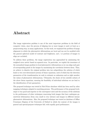Abstract
The image registration problem is one of the most important problems in the ﬁeld of
computer vision, since the process of aligning two or more images is used, at least as a
preprocessing step, in many applications. In this work, we employed the problem of image
alignment in which the photometric deformations are local and can not be modeled with
the general spherical model of contrast and brightness, and / or portions of images to
align are occluded.
To address these problems, the image registration was approached by minimizing the
weighted error metric based on squared error. In particular, we exploit the invariance of
the normalized image gradient in local photometric deformations so we can align each pair
of corresponding pixels in the images by maximizing the correlation between them. Thus,
we achieve to dissolve the original problem into two subproblems the solution of which
leads to two over-determined systems of linear equations, each of which has the direction
parameters of the transformation we seek to estimate as unknowns and as right member
the values of photometric deformations. Ultimately, the choice of two suitable subsets of
the above linear equations, ensuring the feasibility of individual solutions we are lead to
the identiﬁcation of best parameters.
The proposed technique was tested in Yale B face database which has been used by other
mapping techniques adapted to matching persons. The performance of the proposed tech-
nique is very good and superior at the convergence rates and the accuracy of the solutions
to the performance of other techniques concerning both images that have undergone ge-
ometrical deformation (from very small to very intense) and images in diﬀerent intense
photometric deformations. Also, the proposed technique was tested on database of Aﬃne
Covariance Regions of the University of Oxford in which the content of the images is
general and special-purpose techniques fail, with equally good performance.
 