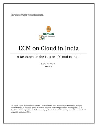 NEWGEN SOFTWARE TECHNOLOGIES LTD.
ECM on Cloud in India
A Research on the Future of Cloud in India
Siddharth Subhankar
28-Jun-13
The report shows my exploration into the Cloud Market in India, specifically ECM on Cloud, studying
about the top ECM on Cloud service & solution providers and finding out about the usage of ECM on
Cloud in India among various SMEs & also studying about whether in the coming years ECM on cloud will
be a viable option for SMEs.
 