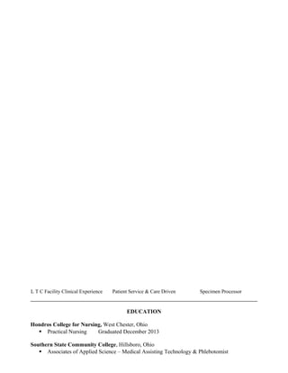 L T C Facility Clinical Experience Patient Service & Care Driven Specimen Processor
EDUCATION
Hondros College for Nursing, West Chester, Ohio
 Practical Nursing Graduated December 2013
Southern State Community College, Hillsboro, Ohio
 Associates of Applied Science – Medical Assisting Technology & Phlebotomist
 