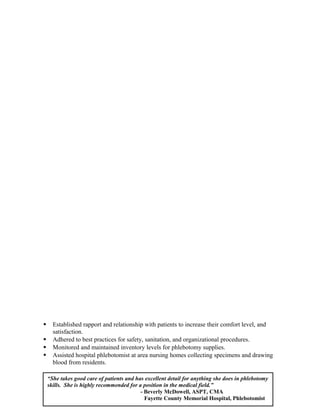  Established rapport and relationship with patients to increase their comfort level, and
satisfaction.
 Adhered to best practices for safety, sanitation, and organizational procedures.
 Monitored and maintained inventory levels for phlebotomy supplies.
 Assisted hospital phlebotomist at area nursing homes collecting specimens and drawing
blood from residents.
“She takes good care of patients and has excellent detail for anything she does in phlebotomy
skills. She is highly recommended for a position in the medical field.”
- Beverly McDowell, ASPT, CMA
Fayette County Memorial Hospital, Phlebotomist
 