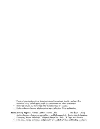  Prepared examination rooms for patients, assuring adequate supplies and excellent
sanitation/safety include gynecological examinations and minor procedures.
 Removed sutures and performed other minor medical procedures.
 Performed miscellaneous administrative tasks – charting, filing, and coding.
Adams County Regional Medical Center, Seaman, Ohio (60 Hours – 2010)
 Assigned to several departments to observe and help as needed – Registration, Laboratory,
Emergency Room, Radiology, Orthopedic Outpatient Clinic, OR Dept., and Hospice.
 First initial clinical experience and primarily involved observation and lending assistance.
 