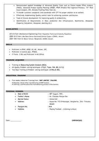  Demonstrated applied knowledge of Advanced Quality Tools such as Failure Modes Effect Analysis
(FMEA), Advanced Product Quality Planning (APQP), PPAP (Product Part Approval Process), ’5Y’ Root
Cause Analysis, SPC, Mistake Proofing/Poka Yoke etc.
 To handle customer complaints and coordinate with CFT for proper solution as an earliest.
 Effectively Implementing Quality control tools for achieving customer satisfaction.
 Tools & fixtures development for improving quality & productivity.
 Identification of Requirements in Mass production like Infrastructure, Machineries, Manpower
(Capacity Calculation, Manpower planning etc.)
SCHOLASTICS
2013 B.Tech (Mechanical Engineering) from Rajasthan Technical University, Rajasthan.
2009 10+2 from Little Stars Senior Secondary School, Digboi (CBSE) , Assam.
2007 10th from St. Mary’s School, Margherita ( SEBA), Assam.
SKILLS
 Proficient in PPAP, APQP, 6S, 6R , Kaizen, SPC.
 Proficient in Control plan, PFMEA.
 IT Forte: E-Biz and Proficient in MS Office.
TRAINING ACQUIRED
 Training on Measuring System Analysis (MSA).
 All Quality Problem solving techniques (7 Q.C. Tools, 5W, 8D, S.P.C)
 Two Days Training on Problem solving techniques (5 Why & 8D).
INDUSTRIAL TRAINING
 Five weeks Industrial Training from “HMT LIMITED” PINJORE.
# Objective: Study of the manufacturing of HMT tractors.
# Learning: Learned about the manufacturing process of the tractors.
PERSONAL DOSSIER:
 Date of Birth : 08th
August, 1991.
 Father’s Name : Mr. Chandan Ranjan Das
 Marital Status : Unmarried
 Address : House No: 172-B Nizarapar, Margherita , Dist -Tinsukia.
Assam
 Passport No. : N/A
 Hobbies : Playing Football , Listening to Music
Date: ____________ (ARPANDAS)
 