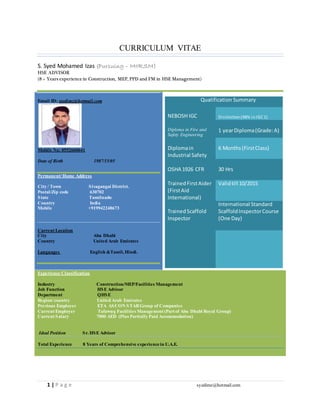 1 | P a g e syedimz@hotmail.com
CURRICULUM VITAE
S. Syed Mohamed Izas (Pursuing – MIIRSM)
HSE ADVISOR
(8 + Years experience in Construction, MEP, PPD and FM in HSE Management)
Email ID: syedimz@hotmail.com
Mobile No: 0552660641
Date of Birth 1987/15/05
Permanent/Home Address
City / Town Sivagangai District.
Postal/Zip code 630702
State Tamilnadu
Country India
Mobile +919942248673
Current Location
City Abu Dhabi
Country United Arab Emirates
Languages English &Tamil, Hindi.
Experience Classification
Industry Construction/MEP/Facilities Management
Job Function HSE Advisor
Department QHSE
Region/country United Arab Emirates
Previous Employer ETA ASCON STARGroup of Companies
Current Employer Tafawuq Facilities Management (Part of Abu Dhabi Royal Group)
Current Salary 7000 AED (Plus Partially Paid Accommodation)
Ideal Position Sr. HSE Advisor
Total Experience 8 Years of Comprehensive experiencein U.A.E.
Qualification Summary
NEBOSH IGC Distinction(98% inIGC1)
Diploma in Fire and
Safety Engineering
1 yearDiploma(Grade:A)
Diplomain
Industrial Safety
6 Months(FirstClass)
OSHA 1926 CFR 30 Hrs
TrainedFirstAider
(FirstAid
International)
Validtill 10/2015
TrainedScaffold
Inspector
International Standard
ScaffoldInspectorCourse
(One Day)
 