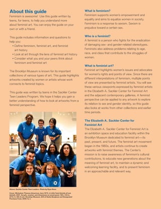 About this guide
Feminism is awesome! Use this guide written by
teens, for teens, to help you understand more
about feminist art. You can enjoy the guide on your
own or with a friend.
This guide includes information and questions to
help you:
	 • Define feminism, feminist art, and feminist
art history
	 • Look at art through the lens of feminist art history
	 • Consider what you and your peers think about
feminism and feminist art
The Brooklyn Museum is known for its important
collections of various types of art. This guide highlights
artworks created by women or artists whose work
connects to feminist topics.
This guide was written by teens in the Sackler Center
Teen Leaders Program. We hope it helps you gain a
better understanding of how to look at artworks from a
feminist perspective.
Above: Sackler Center Teen Leaders. Photo by Ryan Rosa
Cover: Mickalene Thomas (American, born 1971). A Little Taste Outside of Love
(detail), 2007. Acrylic, enamel, and rhinestones on wood panel, 108 x 144 in.
(274.3 x 365.8 cm). Brooklyn Museum, Gift of Giulia Borghese and Designated
Purchase Fund, 2008.7a–c
What is feminism?
Feminism supports women’s empowerment and
equality and aims to equalize women in society.
Feminism is a response to sexism. Sexism is
prejudice toward a certain sex.
Who is a feminist?
A feminist is a person who fights for the eradication
of damaging sex- and gender-related stereotypes.
Feminists also address problems relating to age,
race, and class that contribute to the struggles of
women.
What is feminist art?
Feminist art highlights women’s issues and advocates
for women’s rights and points of view. Since there are
different interpretations of feminism, multiple points
of view are presented by feminist artists. You will see
these various viewpoints expressed by feminist artists
in the Elizabeth A. Sackler Center for Feminist Art
and the adjacent contemporary galleries. A feminist
perspective can be applied to any artwork to explore
its relation to sex and gender identity, so this guide
also looks at works from other collections and earlier
time periods.
The Elizabeth A. Sackler Center for
Feminist Art
The Elizabeth A. Sackler Center for Feminist Art is
an exhibition space and education facility within the
Brooklyn Museum dedicated to feminist art—its
past, present, and future. The feminist art movement
began in the 1960s, and artists continue to create
artworks with feminist themes. The Center’s
mission is to raise awareness of feminism’s cultural
contributions, to educate new generations about the
meaning of feminist art, to maintain a dynamic and
welcoming learning facility, and to present feminism
in an approachable and relevant way.
 