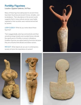 Fertility Figurines
Location: Egyptian Galleries, 3rd Floor
Many of these figurines dating back to ancient times
have been found around ancient homes, temples, and
burial places. Their abundance in the ancient world
suggests that in many cultures women were highly
regarded or that societies were matriarchal and led
by women.
LOOK CLOSELY: What do you notice about these
figurines?
Their exaggeratedly wide hips and buttocks and their
sometimes large breasts and rounded torsos indicate
the significance of fertility in ancient civilizations.
Goddess figurines are appreciated by feminists because
they are artworks that elevate and idolize women.
REFLECT: What objects do we use in contemporary
society to honor the importance of women?
 