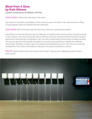 Blood From A Stone
by Kate Gilmore
Location: Contemporary Art Galleries, 4th Floor
LOOK CLOSELY: What is the artist doing in the video?
The artwork on the wall is a reinstallation of the artwork you see in the video. In the video, the artist is lifting
75-pound plaster cubes onto shelves lined with white paint.
LOOK AGAIN: What is the artist wearing? Why do you think she is wearing those clothes?
Kate Gilmore is a feminist artist who sets up challenges for herself and then performs them. By putting herself
in risky situations, she shows that gender roles are limiting constructs and demonstrates that women possess
physical and mental strength comparable to men. Her work is experimental, and she does not always succeed.
This artwork represents the strength and resilience of women, because Gilmore completes the challenge
without help. The blocks of plaster signify the hardship and obstacles that women often face; her successful
arrangement of the cubes on the shelves is indicative of her power and ability as a woman.
REFLECT: What emotions arise when you look at the video? Have you ever challenged yourself simply to
prove a point?
 