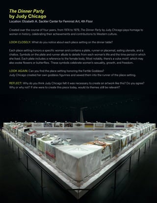 The Dinner Party
by Judy Chicago
Location: Elizabeth A. Sackler Center for Feminist Art, 4th Floor
Created over the course of four years, from 1974 to 1979, The Dinner Party by Judy Chicago pays homage to
women in history, celebrating their achievements and contributions to Western culture.
LOOK CLOSELY: What do you notice about each place setting on the dinner table?
Each place setting honors a specific woman and contains a plate, runner or placemat, eating utensils, and a
chalice. Symbols on the plate and runner allude to details from each woman’s life and the time period in which
she lived. Each plate includes a reference to the female body. Most notably, there’s a vulva motif, which may
also evoke flowers or butterflies. These symbols celebrate women’s sexuality, growth, and freedom.
LOOK AGAIN: Can you find the place setting honoring the Fertile Goddess?
Judy Chicago created her own goddess figurines and sewed them into the runner of the place setting.
REFLECT: Why do you think Judy Chicago felt it was necessary to create an artwork like this? Do you agree?
Why or why not? If she were to create this piece today, would its themes still be relevant?
 