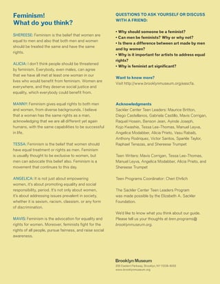 Feminism!
What do you think?
SHEREESE: Feminism is the belief that women are
equal to men and also that both men and women
should be treated the same and have the same
rights.
ALICIA: I don’t think people should be threatened
by feminism. Everybody, even males, can agree
that we have all met at least one woman in our
lives who would benefit from feminism. Women are
everywhere, and they deserve social justice and
equality, which everybody could benefit from.
MANNY: Feminism gives equal rights to both men
and women, from diverse backgrounds. I believe
that a woman has the same rights as a man,
acknowledging that we are all different yet again
humans, with the same capabilities to be successful
in life.
TESSA: Feminism is the belief that women should
have equal treatment or rights as men. Feminism
is usually thought to be exclusive to women, but
men can advocate this belief also. Feminism is a
movement that continues to this day.
ANGELICA: It is not just about empowering
women, it’s about promoting equality and social
responsibility, period. It’s not only about women,
it’s about addressing issues prevalent in society,
whether it is sexism, racism, classism, or any form
of discrimination.
MAVIS: Feminism is the advocation for equality and
rights for women. Moreover, feminists fight for the
rights of all people, pursue fairness, and raise social
awareness.
QUESTIONS TO ASK YOURSELF OR DISCUSS
WITH A FRIEND:
• Why should someone be a feminist?
• Can men be feminists? Why or why not?
• Is there a difference between art made by men
and by women?
• Why is it important for artists to address equal
rights?
• Why is feminist art significant?
Want to know more?
Visit http://www.brooklynmuseum.org/eascfa.
Acknowledgments
Sackler Center Teen Leaders: Maurice Britton,
Diego Castellanos, Gabriela Castillo, Mavis Corrigan,
Raquel Hosein, Benson Jean, Ayinde Joseph,
Kojo Kwashie, Tessa Lee-Thomas, Manuel Leyva,
Angelica Modabber, Alicia Prieto, Vasu Rabaib,
Anthony Rodriquez, Victor Santos, Sparkle Taylor,
Raphael Tenazas, and Shereese Trumpet
Teen Writers: Mavis Corrigan, Tessa Lee-Thomas,
Manuel Leyva, Angelica Modabber, Alicia Prieto, and
Shereese Trumpet
Teen Programs Coordinator: Cheri Ehrlich
The Sackler Center Teen Leaders Program
was made possible by the Elizabeth A. Sackler
Foundation.
We’d like to know what you think about our guide.
Please tell us your thoughts at teen.programs@
brooklynmuseum.org.
 
