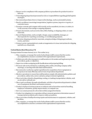 • Ensure carrier compliance with company policies or procedures for producttransit or
delivery.
• Train shipping departmentpersonnel in roles or responsibilities regarding global logistics
strategies.
• Recommend purchaseofnew or improvedtechnology, such as automated systems.
• Resolve problems concerning transportation, logistics systems,imports or exports,or
customer issues.
• Examine contents and compare with records, such as manifests,invoices, or orders, to
verify accuracy ofincoming or outgoing shipment.
• Prepare documents,such as work orders, bills oflading, or shipping orders, to route
materials.
• Record shipmentdata, such as weight, charges, space availability,damages, or
discrepancies for reporting,accounting, or recordkeeping purposes.
• Determine shipping method for materials, using knowledgeofshipping procedures,
routes, and rates.
• Contact carrier representatives to make arrangementsor to issue instructions for shipping
and delivery ofmaterials.
United States Steel Houston,T X
Transportation Foreman January 2010 - November 2013
• Plan, organize, or manage the work ofsubordinate staffto ensurethat the work is
accomplished in a manner consistent with organizational requirements.
• Collaboratewith othermanagers or staffmembers to formulateand implementpolicies,
procedures, goals, or objectives.
• Supervise workers assigning tariffclassifications and preparing billing.
• Promote safe work activities by conducting safety audits, attending company safety
meetings, or meeting with individual staffmembers.
• Recommend or authorize capital expenditures for acquisition ofnew equipment or
property to increase efficiency and services ofoperations department.
• Monitor operations to ensure that staffmembers comply with administrative policies and
procedures, safety rules, union contracts, and government regulations.
• Direct activities related to dispatching,routing, or tracking transportation vehicles, such
as aircraft or railroad cars.
• Direct and coordinate, through subordinates, activities ofoperationsdepartment to obtain
use of equipment,facilities, and human resources.
• Conduct employeetraining sessions on subjects such as hazardous material handling,
employee orientation, quality improvement, orcomputer use.
• Serve as contact persons for all workers within assigned territories.
• Conduct investigations in cooperation with government agencies to determinecauses of
transportation accidents and to improve safety procedures.
• Direct activities ofstaffperforming repairs and maintenance to equipment, vehicles, and
facilities.
• Plan, organize, or manage the work ofsubordinate staffto ensurethat the work is
accomplished in a manner consistent with organizational requirements.
 