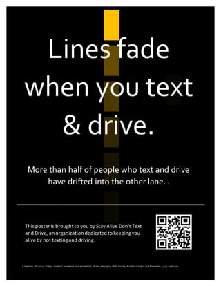 Lines fade
when you text
& drive.
More than half of people who text and drive
have drifted into the other lane. 1
1. Harrison, M. (2011). College students’ prevalence and perceptions of text messaging while driving. Accident Analysis and Prevention, 43(4), 1516-1520.
This poster is brought to you by Stay Alive Don't Text
and Drive, an organization dedicated to keepingyou
alive by not textingand driving.
 