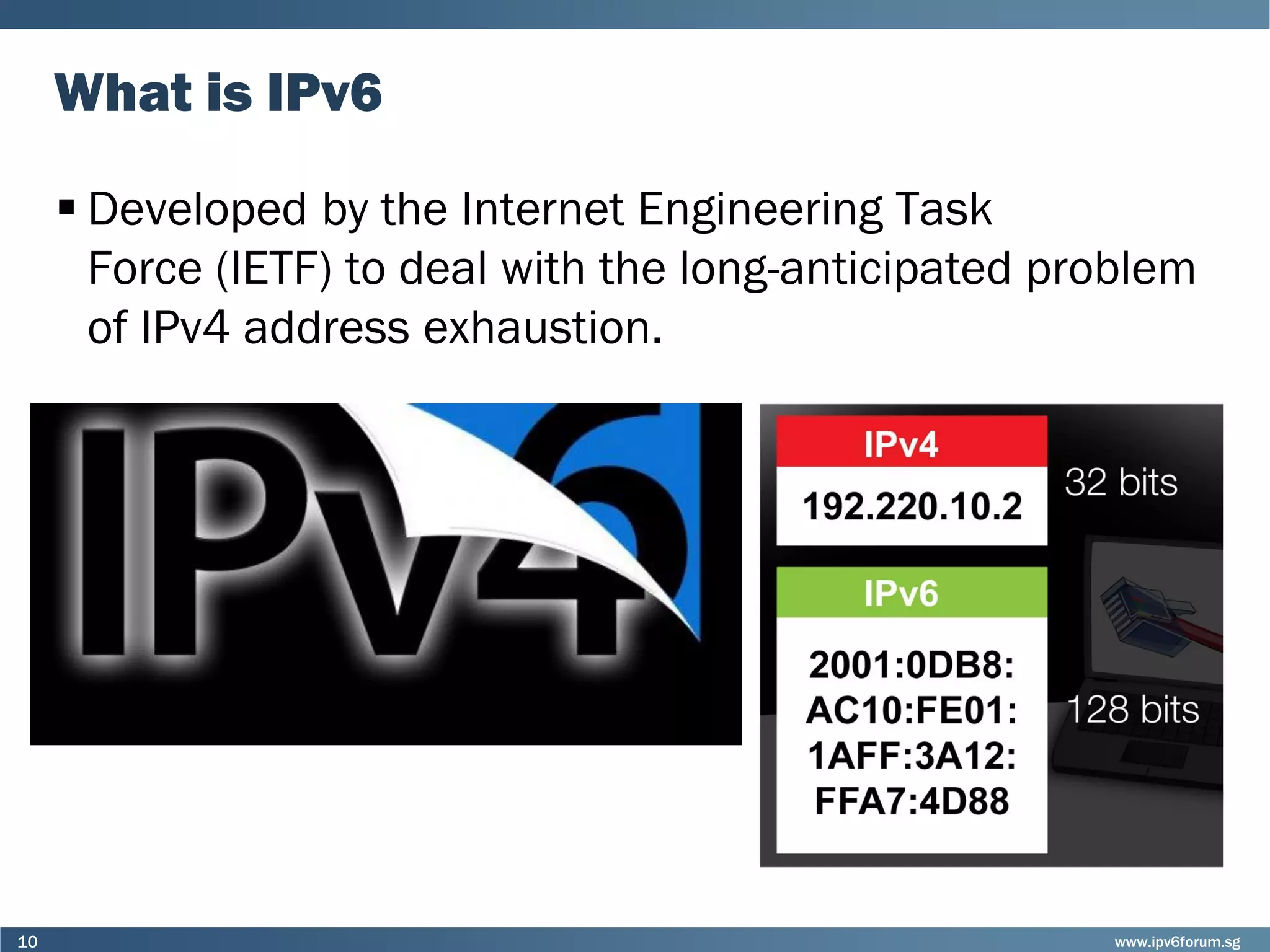 www.ipv6forum.sg10
What is IPv6
 Developed by the Internet Engineering Task
Force (IETF) to deal with the long-anticipated problem
of IPv4 address exhaustion.
 