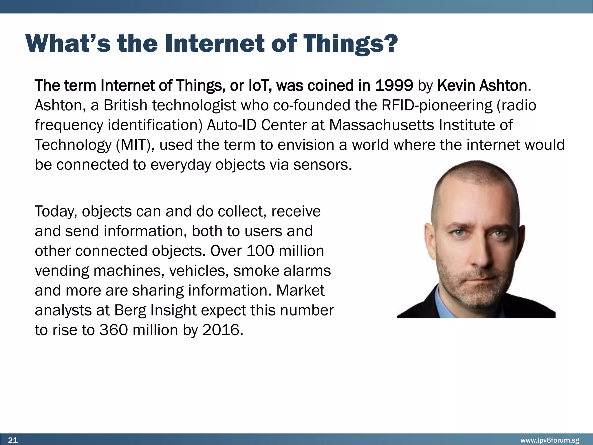 www.ipv6forum.sg21
What’s the Internet of Things?
The term Internet of Things, or IoT, was coined in 1999 by Kevin Ashton.
Ashton, a British technologist who co-founded the RFID-pioneering (radio
frequency identification) Auto-ID Center at Massachusetts Institute of
Technology (MIT), used the term to envision a world where the internet would
be connected to everyday objects via sensors.
Today, objects can and do collect, receive
and send information, both to users and
other connected objects. Over 100 million
vending machines, vehicles, smoke alarms
and more are sharing information. Market
analysts at Berg Insight expect this number
to rise to 360 million by 2016.
 