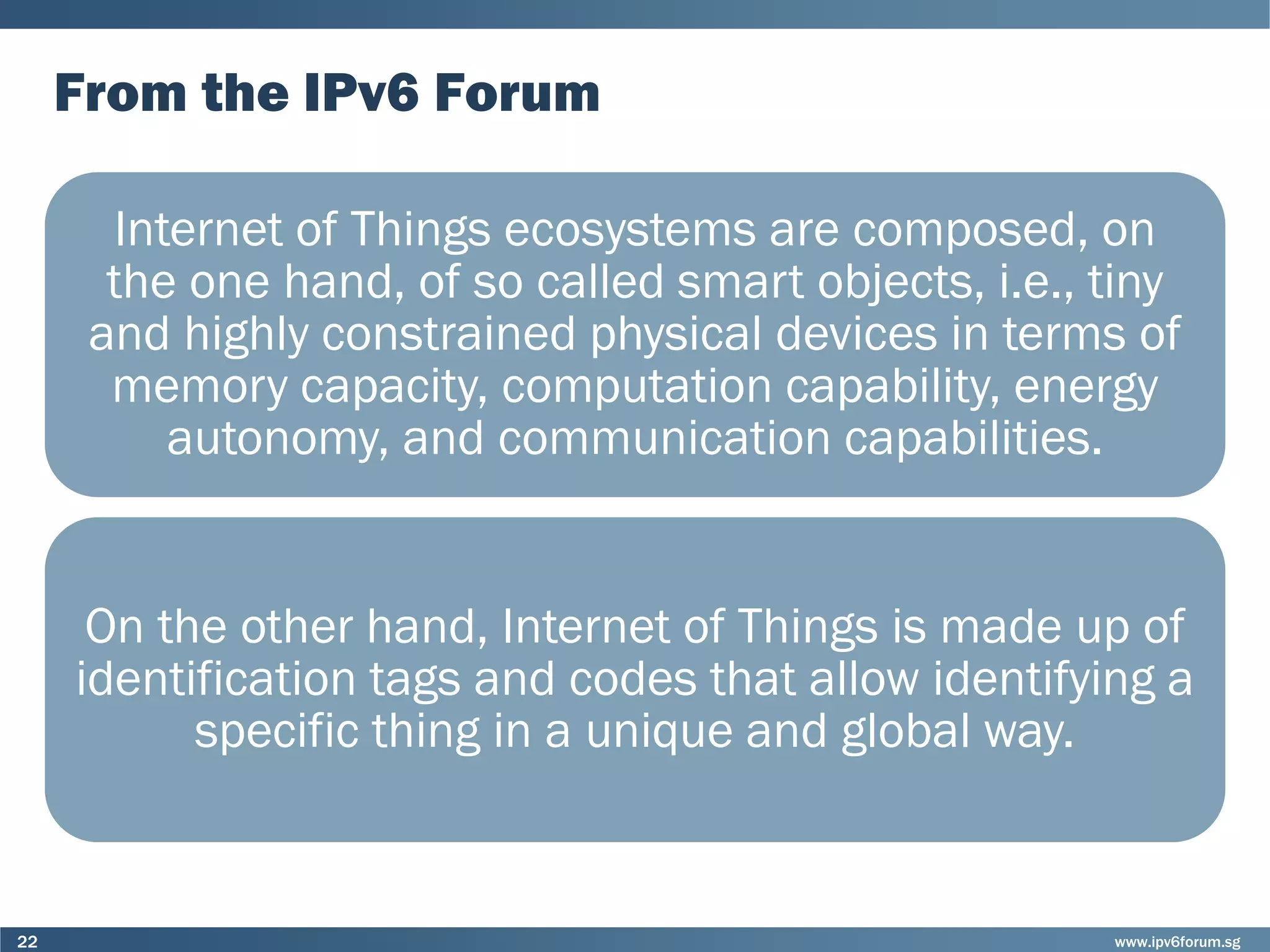www.ipv6forum.sg22
From the IPv6 Forum
Internet of Things ecosystems are composed, on
the one hand, of so called smart objects, i.e., tiny
and highly constrained physical devices in terms of
memory capacity, computation capability, energy
autonomy, and communication capabilities.
On the other hand, Internet of Things is made up of
identification tags and codes that allow identifying a
specific thing in a unique and global way.
 