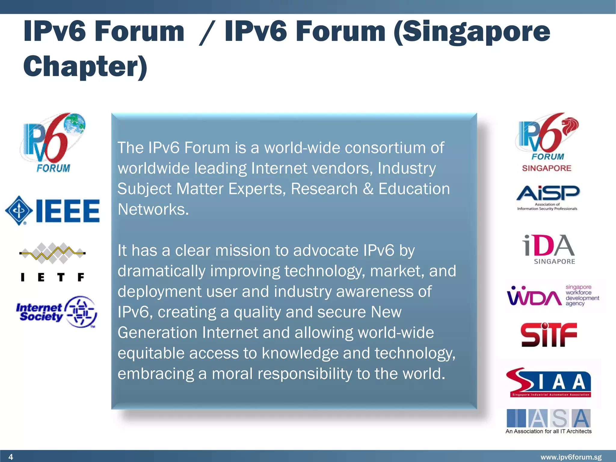 www.ipv6forum.sg4
IPv6 Forum / IPv6 Forum (Singapore
Chapter)
The IPv6 Forum is a world-wide consortium of
worldwide leading Internet vendors, Industry
Subject Matter Experts, Research & Education
Networks.
It has a clear mission to advocate IPv6 by
dramatically improving technology, market, and
deployment user and industry awareness of
IPv6, creating a quality and secure New
Generation Internet and allowing world-wide
equitable access to knowledge and technology,
embracing a moral responsibility to the world.
 