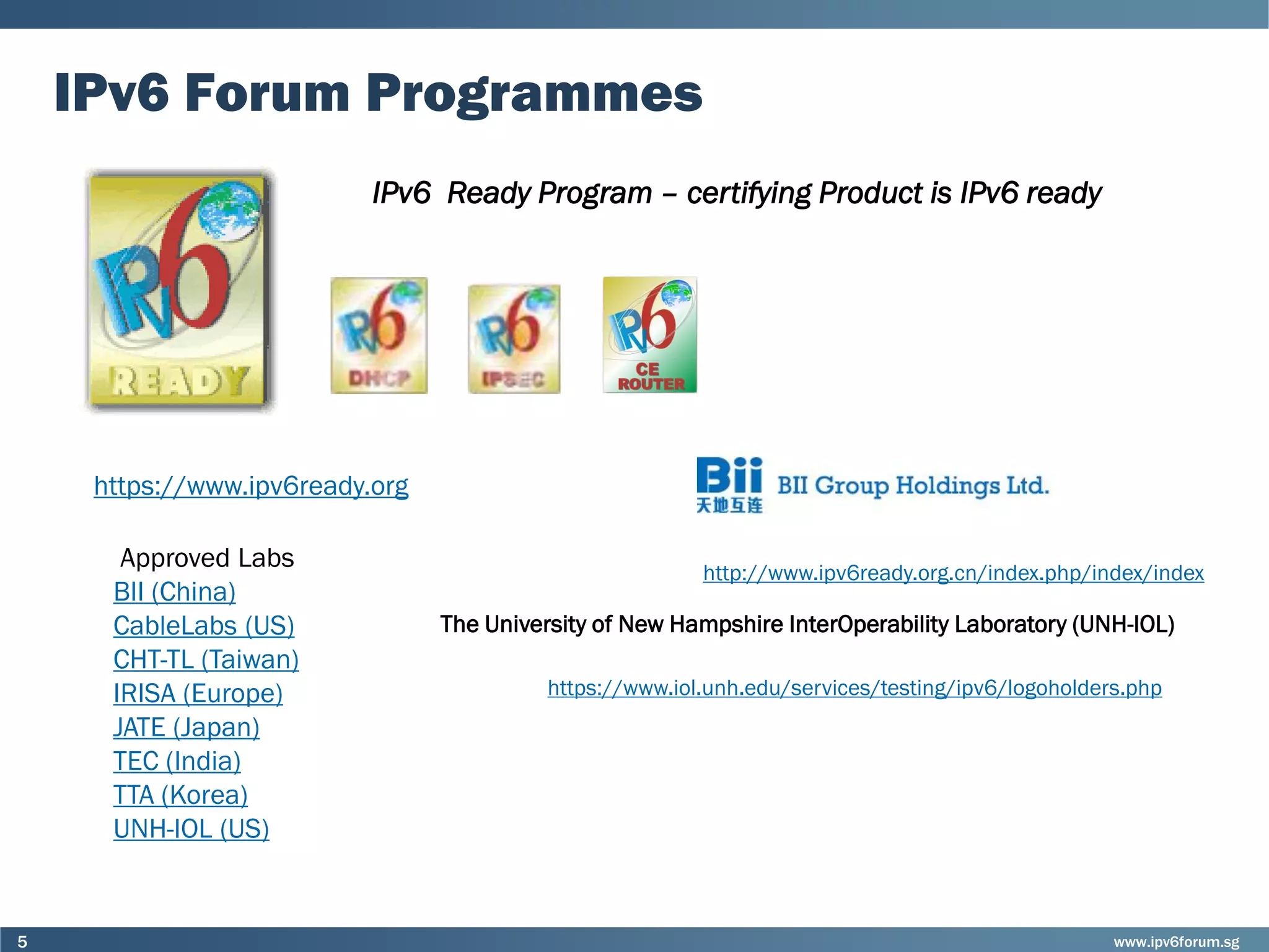 www.ipv6forum.sg5
IPv6 Forum Programmes
IPv6 Ready Program – certifying Product is IPv6 ready
http://www.ipv6ready.org.cn/index.php/index/index
https://www.ipv6ready.org
Approved Labs
BII (China)
CableLabs (US)
CHT-TL (Taiwan)
IRISA (Europe)
JATE (Japan)
TEC (India)
TTA (Korea)
UNH-IOL (US)
https://www.iol.unh.edu/services/testing/ipv6/logoholders.php
The University of New Hampshire InterOperability Laboratory (UNH-IOL)
 