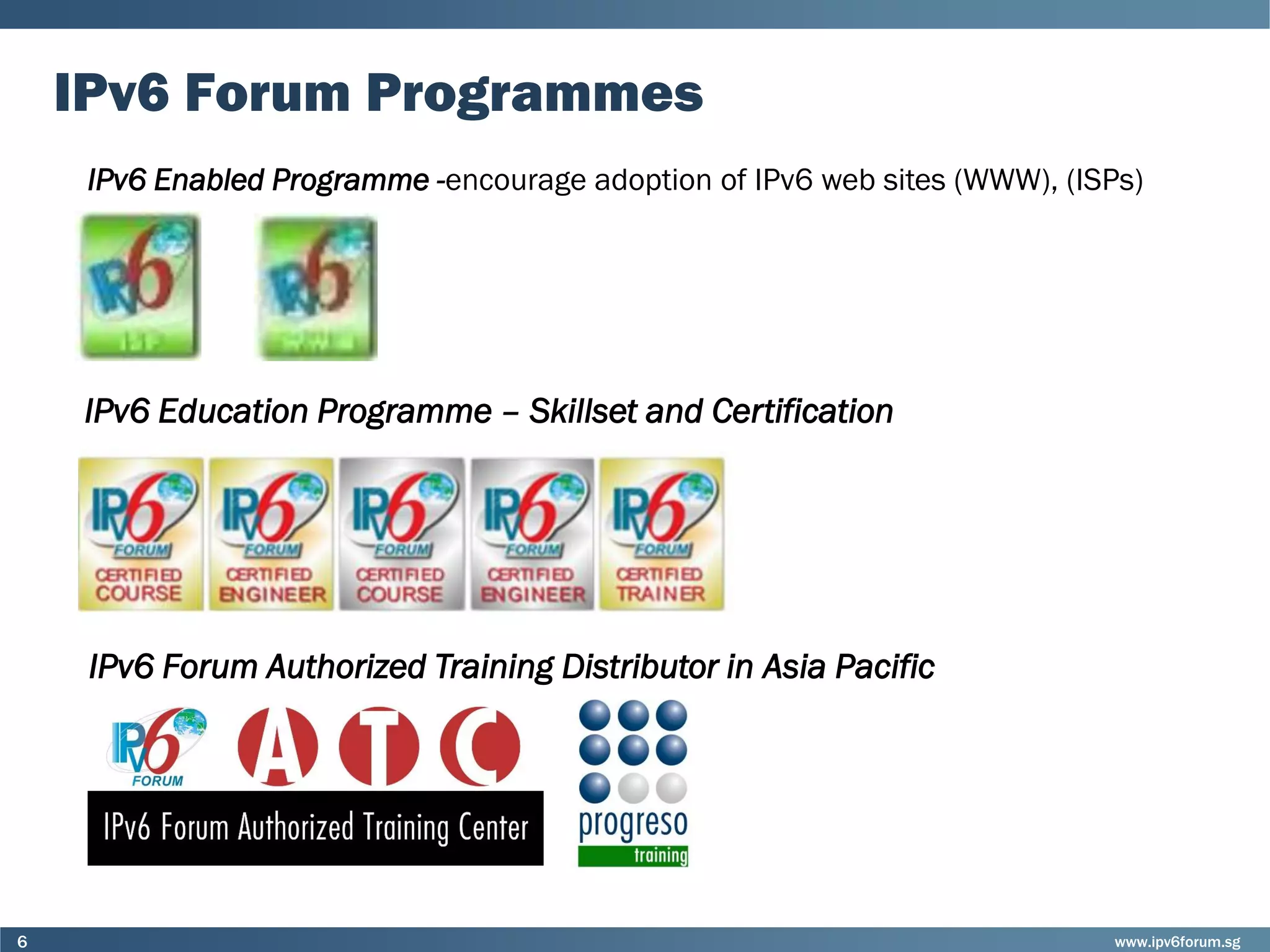 www.ipv6forum.sg6
IPv6 Forum Programmes
IPv6 Enabled Programme -encourage adoption of IPv6 web sites (WWW), (ISPs)
IPv6 Forum Authorized Training Distributor in Asia Pacific
IPv6 Education Programme – Skillset and Certification
 