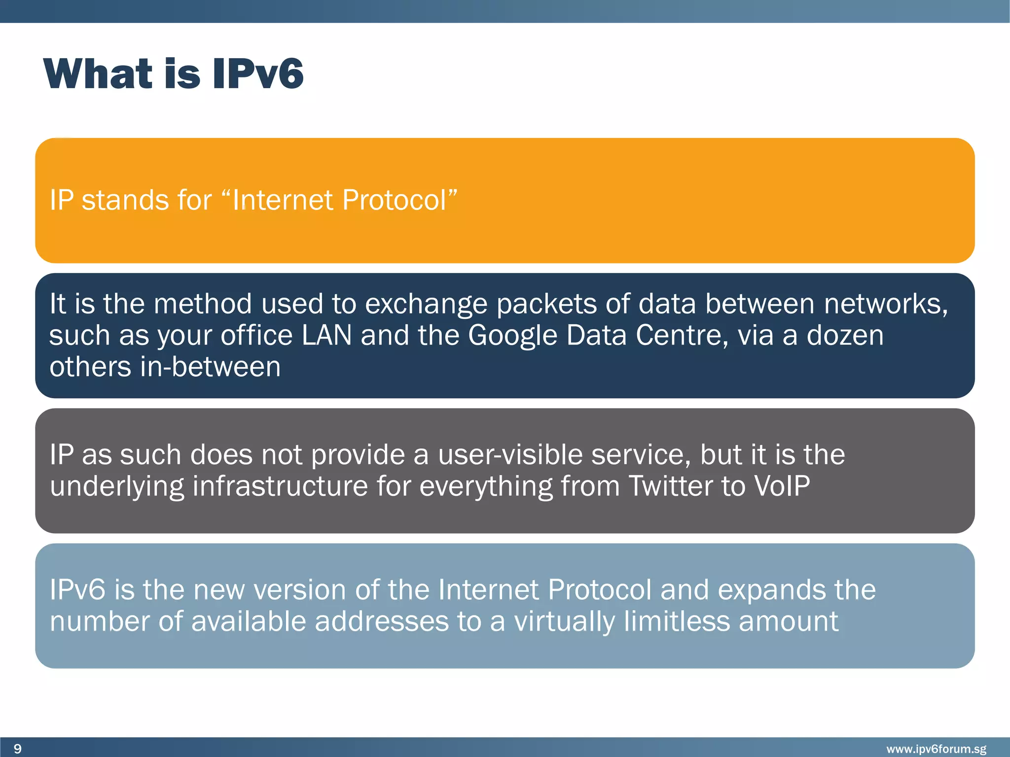 www.ipv6forum.sg9
What is IPv6
IP stands for “Internet Protocol”
It is the method used to exchange packets of data between networks,
such as your office LAN and the Google Data Centre, via a dozen
others in-between
IP as such does not provide a user-visible service, but it is the
underlying infrastructure for everything from Twitter to VoIP
IPv6 is the new version of the Internet Protocol and expands the
number of available addresses to a virtually limitless amount
 