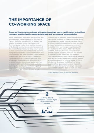 THE IMPORTANCE OF
CO-WORKING SPACE
The co-working revolution continues, with spaces increasingly seen as a viable option for traditional
corporates requiring flexible, appropriately-located, and “un-corporate” accommodation.
Whilst traditionally associated with start-ups and
entrepreneurs, the demographic is shifting – at
Factory Berlin for example, 85% of workers are
salaried employees rather than freelancers.
The now-typical model of co-working providers
of dedicated, communal and social spaces meet
the needs of corporates, providing secure spaces
to meet compliance and confidentiality concerns,
alongside access to the crucial, collaborative and
collision space that their top talent crave. WeWork
now estimate that 20% of their occupiers are
corporates, and with co-working and serviced
office space now equating to 9.7 million sq ft
in central London alone, these spaces seem set
to become a key part of corporates’ portfolio
planning. The facilities themselves are getting
bigger, some more than 10,000 sq m, which
highlights how this sector has come of age.
The principle of openness is also manifesting itself
through the provision of co-working space within
corporates’ own space. Inviting start-ups, clients
and likeminded individuals into formally secretive
enclosed spaces demonstrates a commitment
to collaboration and transparency at odds with
the traditional office model. RBS in Edinburgh
and BNP Paribas in Brussels, amongst others,
provide support space for start-ups and growth
businesses. NAB in Melbourne has created a
customer innovation centre, targeting the needs of
agile workers by encouraging connecting, sharing
and collaborating in an informal space. KPMG in
London has developed 40,000 sq ft of prime-
location office space as a members’ club-style
serviced space. For customers only it provides a
convenient location for them to work and meet.
2
Activity Based
Workplace - Digital, Agile,
Inter-connected,
Diverse
* “How We Work” report, Cushman & Wakefield
11
 