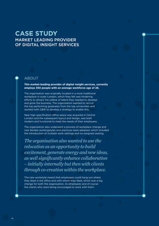 14
ABOUT
This market-leading provider of digital insight services, currently
employs 350 people with an average workforce age of 26.
The organisation was originally located in a more traditional
workplace in outer London, which they felt was hindering
efforts to attract the calibre of talent they needed to develop
and grow the business. The organisation wanted to recruit
the top performing graduates from the top universities and
worked with C&W to develop a strategy to enable this.
New high specification office space was acquired in Central
London and the subsequent layout and design, was both
modern and functional to meet the needs of their employees.
The organisation also underwent a process of workplace change and
new flexible workingstyles and practices were adopted, which included
the introduction of multiple work settings and no assigned seating.
The organisation also wanted to use the
relocation as an opportunity to build
excitement, generate energy and new ideas,
as well significantly enhance collaboration
– initially internally but then with clients
through co-creation within the workplace.
The new workstyle meant that employees could hang out where
they liked in the office and with whom they liked, which was a big
change for both the organisation, its employees and of course
the clients who were being encouraged to work with them.
CASE STUDY
MARKET LEADING PROVIDER
OF DIGITAL INSIGHT SERVICES
14
 