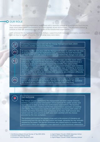 An away day then took place with the Management team, to outline the new ways
of working and explore the implications and opportunities for both themselves
and their teams, in a safe neutral environment and before the changes took place.
Following this, workshops took place for every manager and their teams where
collectively, they explored the implications of the changes and determined as a
team, how they could and would maximise the benefits. The output of the
workshops were a charter for each team – an agreement between team members
as to how they would implement and adopt the new ways of working, to enhance
their team opportunities and results. The teams reviewed their respective charters
after six months, to adjust any activities that needed to be undertaken differently
in light of the shared experience.
A follow-up workshop was then held with the team managers, during which
success was reviewed and any further changes that were needed. The workshop
also looked at how remote teams could be managed more effectively.
A planning workshop was held with the Change Management team, which
included a number of Executive Managers.
THE OUTCOME
The change process, particularly the engagement and team charter sessions,
created a mood of excited anticipation which overtook the earlier anxiety and
teams began to step-up to the new performance expectations. The business
quickly settled into a creative and flexible output-based approach, co-creating
with clients. The impact was significant with revenue increasing 30% within 12
months, five times more than peer companies at the time. Staff turnover also
halved over the same period as staff were more satisfied with the choices
provided by the new workplace.
The building and location has played a large part in the process of changing and
transforming from the old to the new culture and image, alongside the new attitudes
adopted by the teams. The change workshops also helped teams to visualise new
performance criteria and generated a new approach to cross-functional collaboration.
OUR ROLE
The employees within the organisation were faced with a dramatic change of workingstyles from the old,
staid, more paper-based environment, to a more digitally driven environment. This required a change in
outlook to meet the stretching vision and goals of the transformed organisation.
C&W achieved this by holding a series of workshops, supporting both managers and teams, coaching them
both on how to operate differently. The following steps were taken:
* i Conference Board Annual Survey of Top 500 CEOs
ii Corenet 2014 Global Survey
iii Universum Talent Research 2015
iv Ingrid Nappi Choulet, ESSEC Business Schoo
iii Universum Talent Research 2015
iv Ingrid Nappi Choulet, ESSEC Business School 15
 