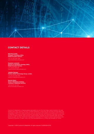 Copyright © 2016 Cushman  Wakefield. All rights reserved. CUS100428 07/16
Cushman  Wakefield is a leading global real estate services firm that helps clients transform the way
people work, shop, and live. The firm’s 43,000 employees in more than 60 countries provide deep local
and global insights that create significant value for occupiers and investors around the world. Cushman
 Wakefield is among the largest commercial real estate services with revenues of $5 billion across core
services of agency leasing, asset services, capital markets, facilities services (branded CW Services),
global occupier services, investment management (branded DTZ Investors), tenant representation and
valuations  advisory. To learn more, visit cushmanwakefield.com or follow @CushWake on Twitter
CONTACT DETAILS
Neil McLocklin
Strategic Consulting, EMEA,
Global Occupier Services
+44 (0) 203 296 3328
neil.mclocklin@cushwake.com
Susanne Lorencin
Director of Workplace Strategy, EMEA,
Global Occupier Services
+44 (0)203 296 2191
Susanne.lorencin@cushwake.com
Juliette Morgan
Partner, Global Technology Group, London
+44 (0) 203 296 3520
juilette.morgan@cushwake.com
Derrick Bock
Head of Workplace Strategy,
Cushman  Wakefield Germany
+49 30 201 705 236
derrick.bock@cushwake.com
 
