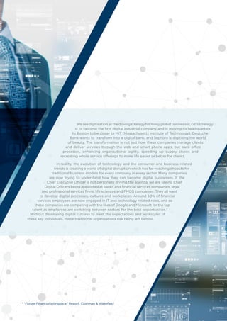 Weseedigitisationasthedrivingstrategyformanyglobalbusinesses;GE’sstrategy
is to become the first digital industrial company and is moving its headquarters
to Boston to be closer to MIT (Massachusetts Institute of Technology). Deutsche
Bank wants to transform into a digital bank, and Sephora is digitising the world
of beauty. The transformation is not just how these companies manage clients
and deliver services through the web and smart phone apps, but back office
processes, enhancing organisational agility, speeding up supply chains and
recreating whole service offerings to make life easier or better for clients.
In reality, the evolution of technology and the consumer and business related
trends is creating a world of digital disruption which has far-reaching impacts for
traditional business models for every company in every sector. Many companies
are now trying to understand how they can become digital businesses. If the
Chief Executive Officer is not personally driving the agenda, we are seeing Chief
Digital Officers being appointed at banks and financial services companies, legal
and professional services firms, life sciences and FMCG companies. They all want
to develop digital processes, cultures and workplaces. Around 50% of financial
services employees are now engaged in IT and technology related roles, and so
these companies are competing with the likes of Google and Microsoft for the top
talent as employees are switching between sectors for the best opportunities.*
Without developing digital cultures to meet the expectations and workstyles of
these key individuals, these traditional organisations risk being left behind.
* “Future Financial Workplace” Report, Cushman & Wakefield
3
 