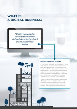WHAT IS
A DIGITAL BUSINESS?
“Digitalbusinessisthe
creationofnewbusiness
designsbyblurringthedigital
andphysicalworlds”
GARTNER
BUT WHAT DOES DIGITAL MEAN?
It is no longer about just technology but a whole
state of mind – more open and transparent,
more agile and dynamic, more informal and
creative and with a strong focus on community
and experience. As businesses try to burst the
corporate bubble, the workplace is a major
catalyst for such a transformation. To become
truly digital means starting from inside out
and leaving the corporate baggage behind.
This briefing note explores the characteristics
of digital businesses, the drivers for change
which are speeding the transition, and the
impacts upon the workplace of a more open,
informal and collaborative business culture.
4
 