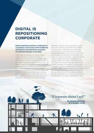 DIGITAL IS
REPOSITIONING
CORPORATE
Radical openness presents a challenge for
corporates; it turns many of the traditional
assumptions and indeed the ecosystem
of corporate business, on its head.
Historically, knowledge has always meant
power. Whoever has had the means of
developing and preserving knowledge within
the business and at a corporate level, within
the market has been rewarded with success – a
sharp contrast to the world in which knowledge
is collaboratively created and openly shared.
Within the corporation, it was the longer
serving, more experienced staff who were the
custodians of the knowledge base, whereas
in the digital world it is more often than not
the younger new talent that bring ideas and
innovation, that drives the digital strategy.
Whereas in the past, the expectations would
be for this talent to stay within the company
for many years, whilst they work their way
up the hierarchy, the new mind-set for the
millennial generation is to move not only from
one company to another, but even from one
sector or industry to another, as the disruptive
nature of digital facilitates knowledge and
people transfer. One option that is attractive
not only to the young talent, but many of the
middle managers in business, is to leave the
corporate world behind and set up or join a
new start-up disrupter business. It is not just
the entrepreneurial nature of such businesses
that are attractive, but the culture and style
of these organisations, as the traditional world
of ‘corporate’ is no longer appealing to many.
“Corporate doesn’t sell”
HR SENIOR MANAGER
AT A GLOBAL BANK
7
 