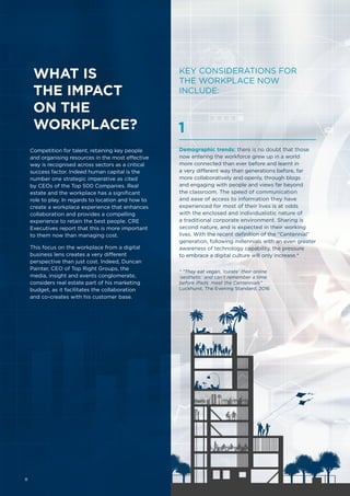 WHAT IS
THE IMPACT
ON THE
WORKPLACE?
Competition for talent, retaining key people
and organising resources in the most effective
way is recognised across sectors as a critical
success factor. Indeed human capital is the
number one strategic imperative as cited
by CEOs of the Top 500 Companies. Real
estate and the workplace has a significant
role to play. In regards to location and how to
create a workplace experience that enhances
collaboration and provides a compelling
experience to retain the best people. CRE
Executives report that this is more important
to them now than managing cost.
This focus on the workplace from a digital
business lens creates a very different
perspective than just cost. Indeed, Duncan
Painter, CEO of Top Right Groups, the
media, insight and events conglomerate,
considers real estate part of his marketing
budget, as it facilitates the collaboration
and co-creates with his customer base.
KEY CONSIDERATIONS FOR
THE WORKPLACE NOW
INCLUDE:
Demographic trends: there is no doubt that those
now entering the workforce grew up in a world
more connected than ever before and learnt in
a very different way than generations before, far
more collaboratively and openly, through blogs
and engaging with people and views far beyond
the classroom. The speed of communication
and ease of access to information they have
experienced for most of their lives is at odds
with the enclosed and individualistic nature of
a traditional corporate environment. Sharing is
second nature, and is expected in their working
lives. With the recent definition of the “Centennial”
generation, following millennials with an even greater
awareness of technology capability, the pressure
to embrace a digital culture will only increase.*
1
* “They eat vegan, ‘curate’ their online
‘aesthetic’ and can’t remember a time
before iPads: meet the Centennials”
Luckhurst, The Evening Standard, 2016
8
 