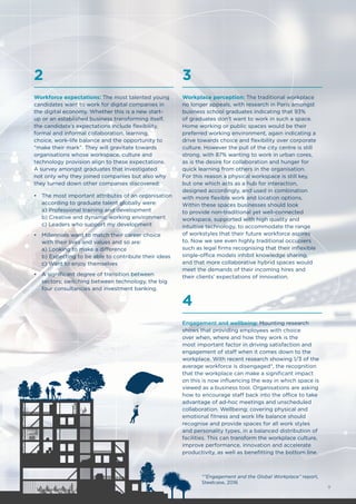 Workforce expectations: The most talented young
candidates want to work for digital companies in
the digital economy. Whether this is a new start-
up or an established business transforming itself,
the candidate’s expectations include flexibility,
formal and informal collaboration, learning,
choice, work-life balance and the opportunity to
“make their mark”. They will gravitate towards
organisations whose workspace, culture and
technology provision align to these expectations.
A survey amongst graduates that investigated
not only why they joined companies but also why
they turned down other companies discovered:
•	 The most important attributes of an organisation
according to graduate talent globally were:
a) Professional training and development
b) Creative and dynamic working environment
c) Leaders who support my development
•	 Millennials want to match their career choice
with their lives and values and so are:
a) Looking to make a difference
b) Expecting to be able to contribute their ideas
c) Want to enjoy themselves
•	 A significant degree of transition between
sectors; switching between technology, the big
four consultancies and investment banking.
2
Workplace perception: The traditional workplace
no longer appeals, with research in Paris amongst
business school graduates indicating that 93%
of graduates don’t want to work in such a space.
Home working or public spaces would be their
preferred working environment, again indicating a
drive towards choice and flexibility over corporate
culture. However the pull of the city centre is still
strong, with 87% wanting to work in urban cores,
as is the desire for collaboration and hunger for
quick learning from others in the organisation.
For this reason a physical workspace is still key,
but one which acts as a hub for interaction,
designed accordingly, and used in combination
with more flexible work and location options.
Within these spaces businesses should look
to provide non-traditional yet well-connected
workspace, supported with high quality and
intuitive technology, to accommodate the range
of workstyles that their future workforce aspires
to. Now we see even highly traditional occupiers
such as legal firms recognising that their inflexible
single-office models inhibit knowledge sharing,
and that more collaborative hybrid spaces would
meet the demands of their incoming hires and
their clients’ expectations of innovation.
3
Engagement and wellbeing: Mounting research
shows that providing employees with choice
over when, where and how they work is the
most important factor in driving satisfaction and
engagement of staff when it comes down to the
workplace. With recent research showing 1/3 of the
average workforce is disengaged*, the recognition
that the workplace can make a significant impact
on this is now influencing the way in which space is
viewed as a business tool. Organisations are asking
how to encourage staff back into the office to take
advantage of ad-hoc meetings and unscheduled
collaboration. Wellbeing; covering physical and
emotional fitness and work life balance should
recognise and provide spaces for all work styles
and personality types, in a balanced distribution of
facilities. This can transform the workplace culture,
improve performance, innovation and accelerate
productivity, as well as benefitting the bottom line.
4
*“Engagement and the Global Workplace” report,
Steelcase, 2016
9
 