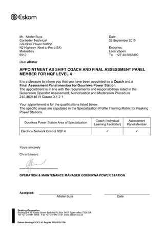 Eskom Holdings SOC Ltd Reg No 2002/01527/06
Dear Allister
APPOINTMENT AS SHIFT COACH AND FINAL ASSESSMENT PANEL
MEMBER FOR NQF LEVEL 4
It is a pleasure to inform you that you have been appointed as a Coach and a
Final Assessment Panel member for Gourikwa Power Station.
The appointment is in line with the requirements and responsibilities listed in the
Generation Operator Assessment, Authorisation and Moderation Procedure
240-46314619 Clause 3.1.2.1
Your appointment is for the qualifications listed below.
The specific areas are stipulated in the Specialization Profile Training Matrix for Peaking
Power Stations.
Gourikwa Power Station Area of Specialization
Coach (Individual
Learning Facilitator)
Assessment
Panel Member
Electrical Network Control NQF 4  
Yours sincerely
Chris Barnard
--------------------------------------
OPERATION & MAINTENANCE MANAGER GOURIKWA POWER STATION
Accepted: _______________________________ ___________________________
Allister Buys Date
Peaking Generation
Rosenpark 15 Pasita Street Bellville Po Box 3487 Tygervalley 7536 SA
Tel +27 21 941 5808 Fax +27 21 914 3131 www.eskom.co.za
Mr. Allister Buys Date:
Controller Technical 22 September 2015
Gourikwa Power Station
N2 Highway (Next to Petro SA) Enquiries:
Mosselbay Leon Viljoen
6510 Tel +27 44 6063400
 