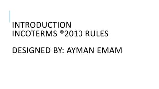 INTRODUCTION
INCOTERMS ®2010 RULES
DESIGNED BY: AYMAN EMAM
 