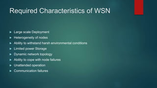 Required Characteristics of WSN
 Large scale Deployment
 Heterogeneity of nodes
 Ability to withstand harsh environmental conditions
 Limited power Storage
 Dynamic network topology
 Ability to cope with node failures
 Unattended operation
 Communication failures
 