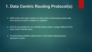 1. Data Centric Routing Protocol(s)
 WSN works with huge number of nodes which continuously passes data
from source to node or neighbor to neighbor.
 And it’s not possible for us to identify these nodes or assign different IP for
each node to identify them.
 To solve these problems data-centric or flat based routing protocol
approach is used.
 