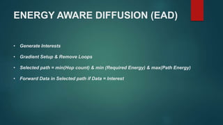 ENERGY AWARE DIFFUSION (EAD)
• Generate Interests
• Gradient Setup & Remove Loops
• Selected path = min(Hop count) & min (Required Energy) & max(Path Energy)
• Forward Data in Selected path if Data = Interest
 