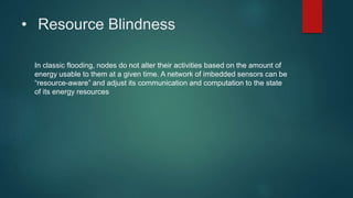 • Resource Blindness
In classic flooding, nodes do not alter their activities based on the amount of
energy usable to them at a given time. A network of imbedded sensors can be
“resource-aware” and adjust its communication and computation to the state
of its energy resources
 