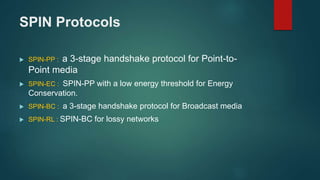 SPIN Protocols
 SPIN-PP : a 3-stage handshake protocol for Point-to-
Point media
 SPIN-EC : SPIN-PP with a low energy threshold for Energy
Conservation.
 SPIN-BC : a 3-stage handshake protocol for Broadcast media
 SPIN-RL : SPIN-BC for lossy networks
 