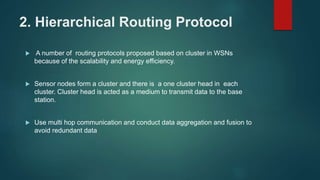 2. Hierarchical Routing Protocol
 A number of routing protocols proposed based on cluster in WSNs
because of the scalability and energy efficiency.
 Sensor nodes form a cluster and there is a one cluster head in each
cluster. Cluster head is acted as a medium to transmit data to the base
station.
 Use multi hop communication and conduct data aggregation and fusion to
avoid redundant data
 