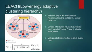 LEACH(Low-energy adaptive
clustering hierarchy)
 First and one of the most popular
hierarchical routing protocol for sensor
networks.
 Divided into rounds having two phases
each namely (i) setup Phase ii) steady
state phase.
 Using probabilistic method to elect cluster
head
 