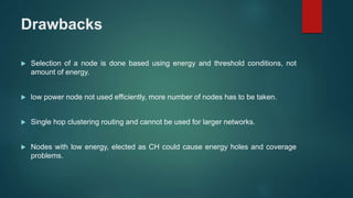 Drawbacks
 Selection of a node is done based using energy and threshold conditions, not
amount of energy.
 low power node not used efficiently, more number of nodes has to be taken.
 Single hop clustering routing and cannot be used for larger networks.
 Nodes with low energy, elected as CH could cause energy holes and coverage
problems.
 