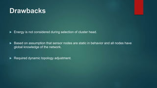 Drawbacks
 Energy is not considered during selection of cluster head.
 Based on assumption that sensor nodes are static in behavior and all nodes have
global knowledge of the network.
 Required dynamic topology adjustment.
 