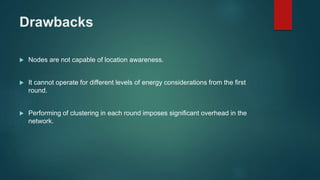 Drawbacks
 Nodes are not capable of location awareness.
 It cannot operate for different levels of energy considerations from the first
round.
 Performing of clustering in each round imposes significant overhead in the
network.
 