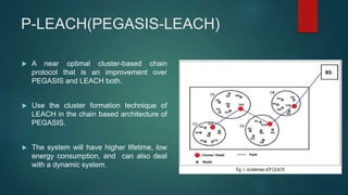P-LEACH(PEGASIS-LEACH)
 A near optimal cluster-based chain
protocol that is an improvement over
PEGASIS and LEACH both.
 Use the cluster formation technique of
LEACH in the chain based architecture of
PEGASIS.
 The system will have higher lifetime, low
energy consumption, and can also deal
with a dynamic system.
 