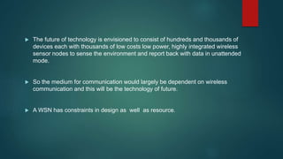  The future of technology is envisioned to consist of hundreds and thousands of
devices each with thousands of low costs low power, highly integrated wireless
sensor nodes to sense the environment and report back with data in unattended
mode.
 So the medium for communication would largely be dependent on wireless
communication and this will be the technology of future.
 A WSN has constraints in design as well as resource.
 