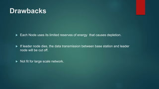 Drawbacks
 Each Node uses its limited reserves of energy that causes depletion.
 If leader node dies, the data transmission between base station and leader
node will be cut off.
 Not fit for large scale network.
 