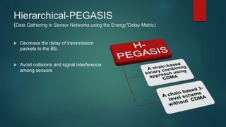 Hierarchical-PEGASIS
(Data Gathering in Sensor Networks using the Energy*Delay Metric)
 Decrease the delay of transmission
packets to the BS.
 Avoid collisions and signal interference
among sensors
 