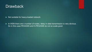 Drawback
 Not suitable for heavy-loaded network.
 In WSN there are n number of nodes, delay in data transmission is very obvious.
So in this case PEGASIS and H-PEGASIS do not so scale good.
 