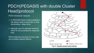PDCH(PEGASIS with double Cluster
Head)protocol
PDCH introduced because
 In PEGASIS there is high possibility it
will always build a long chain so that
transmission delay occur
 although one CH selected randomly
which is not convenient for balanced
load
PDCH balances the load of every node
and increase network lifetime
Figure: Double cluster head method
 